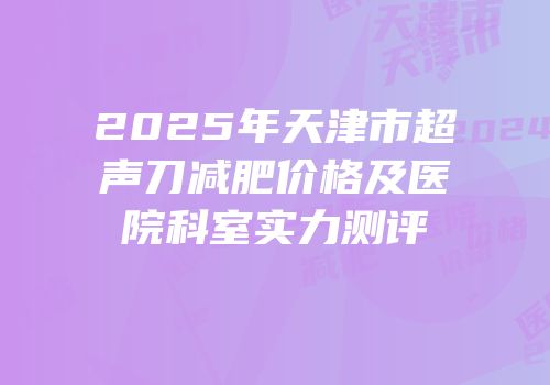 2025年天津市超声刀减肥价格及医院科室实力测评