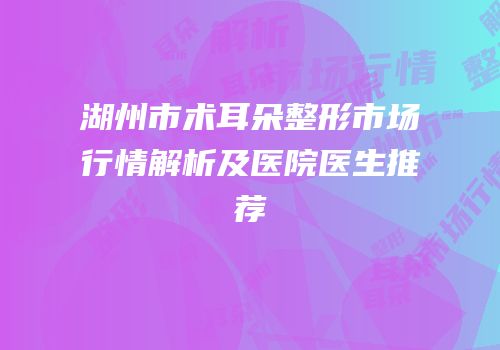 湖州市术耳朵整形市场行情解析及医院医生推荐