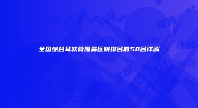 全国综合耳软骨隆鼻医院排名前50名详解