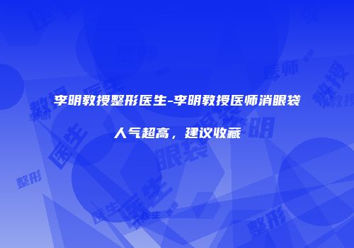 李明教授整形医生-李明教授医师消眼袋人气超高，建议收藏