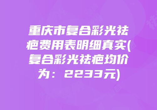 重庆市复合彩光祛疤费用表明细真实(复合彩光祛疤均价为：2233元)