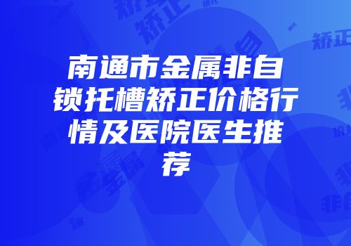 南通市金属非自锁托槽矫正价格行情及医院医生推荐