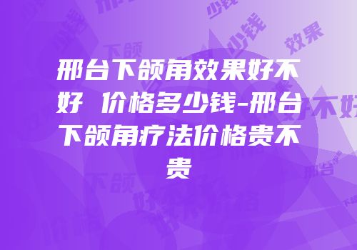 邢台下颌角效果好不好 价格多少钱-邢台下颌角疗法价格贵不贵