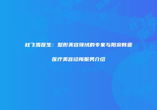 杜飞雪医生：整形美容领域的专家与阳泉韩亚医疗美容诊所服务介绍