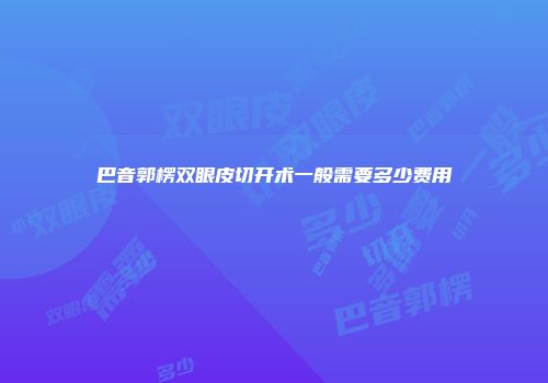 巴音郭楞双眼皮切开术一般需要多少费用