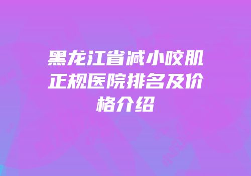 黑龙江省减小咬肌正规医院排名及价格介绍