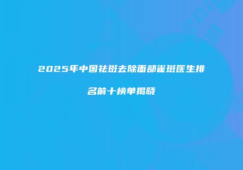 2025年中国祛斑去除面部雀斑医生排名前十榜单揭晓