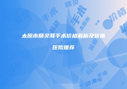 太原市精灵耳手术价格解析及优质医院推荐