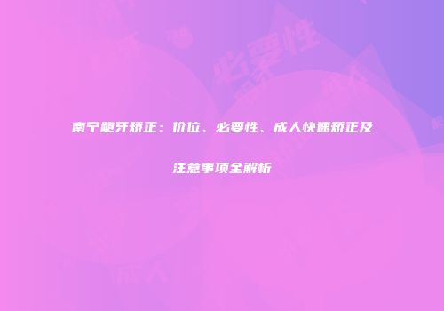 南宁龅牙矫正：价位、必要性、成人快速矫正及注意事项全解析
