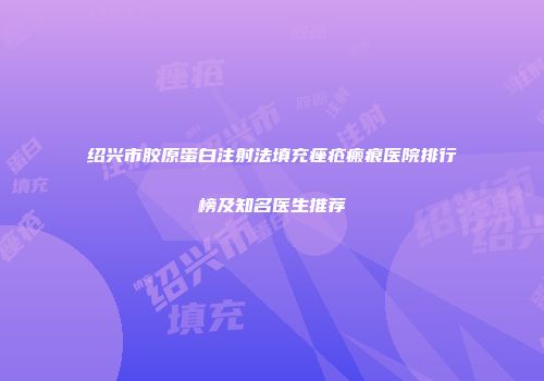 绍兴市胶原蛋白注射法填充痤疮瘢痕医院排行榜及知名医生推荐
