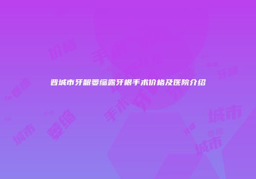 晋城市牙龈萎缩露牙根手术价格及医院介绍