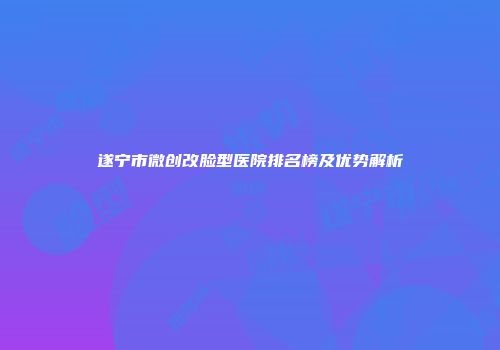 遂宁市微创改脸型医院排名榜及优势解析