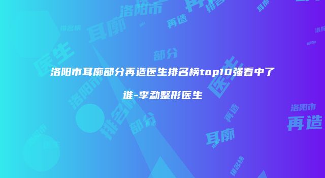 洛阳市耳廓部分再造医生排名榜top10强看中了谁-李勐整形医生