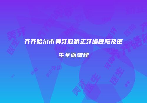 齐齐哈尔市美牙冠矫正牙齿医院及医生全面梳理