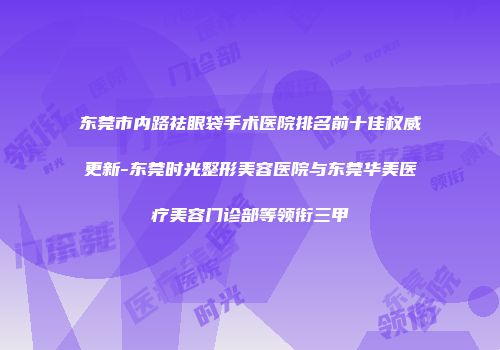 东莞市内路祛眼袋手术医院排名前十佳权威更新-东莞时光整形美容医院与东莞华美医疗美容门诊部等领衔三甲