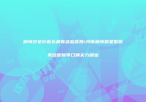 郑州少女针前五都有这些医院!河南郑州辰星整形美容医院等口碑实力俱佳