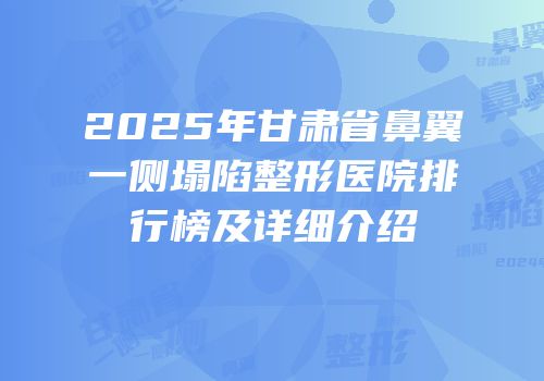 2025年甘肃省鼻翼一侧塌陷整形医院排行榜及详细介绍