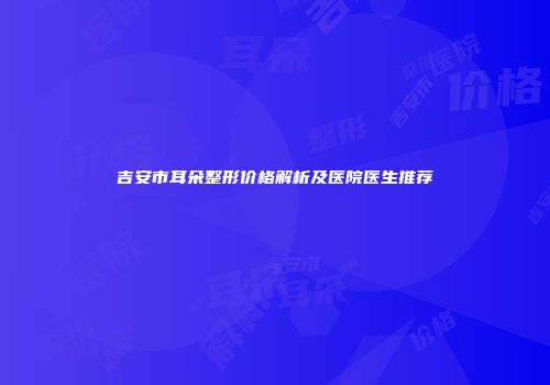 吉安市耳朵整形价格解析及医院医生推荐