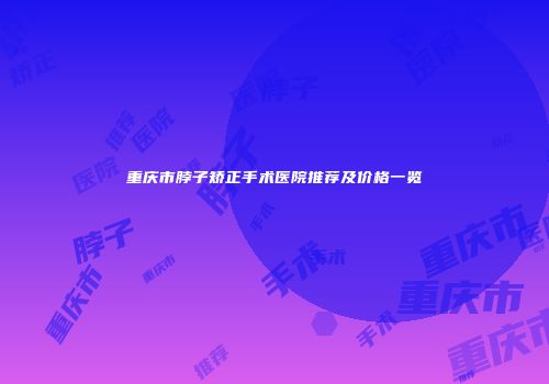 重庆市脖子矫正手术医院推荐及价格一览