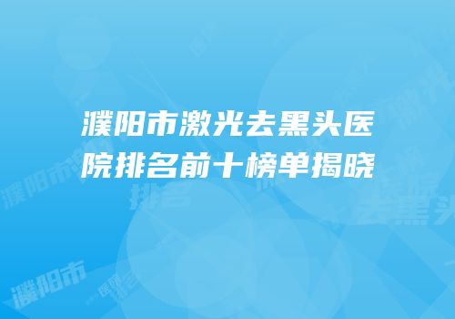 濮阳市激光去黑头医院排名前十榜单揭晓