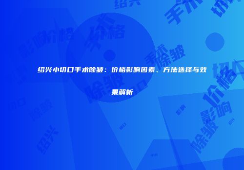 绍兴小切口手术除皱：价格影响因素、方法选择与效果解析