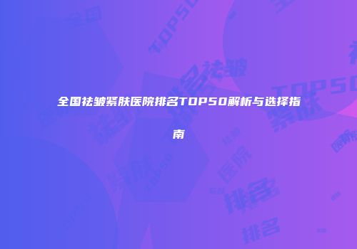 全国祛皱紧肤医院排名TOP50解析与选择指南