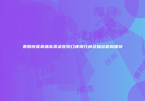 贵阳市隆鼻增高鼻梁医院口碑排行榜及知名机构推荐