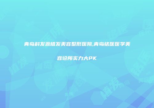 青岛科发源植发美容整形医院,青岛铭医医学美容诊所实力大PK