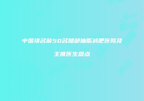 中国排名前50名腿部抽脂减肥医院及主推医生盘点