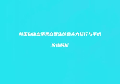 韩国自体血清美容医生综合实力排行与手术价格解析