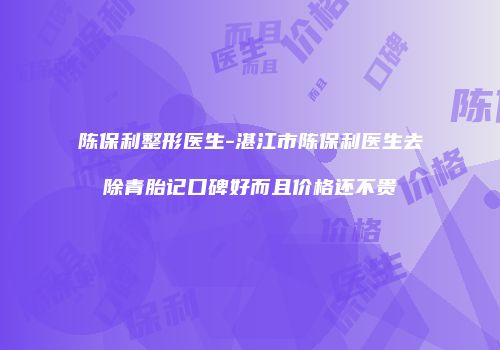陈保利整形医生-湛江市陈保利医生去除青胎记口碑好而且价格还不贵