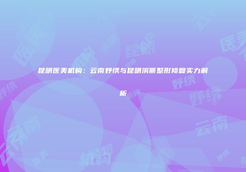 昆明医美机构：云南妤绣与昆明滨丽整形修复实力解析