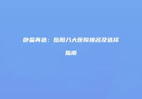 卧蚕再造：岳阳八大医院排名及选择指南