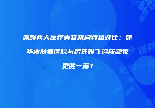 赤峰两大医疗美容机构特色对比：康华皮肤病医院与厉氏雅飞诊所哪家更胜一筹？