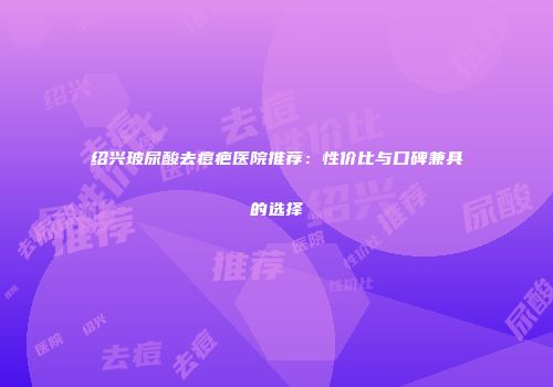 绍兴玻尿酸去痘疤医院推荐：性价比与口碑兼具的选择