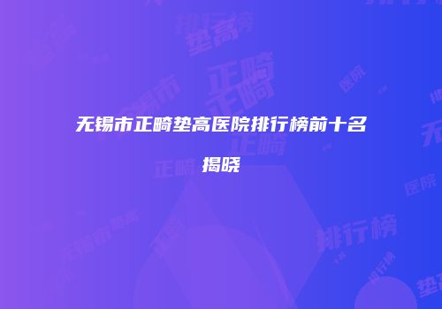 无锡市正畸垫高医院排行榜前十名揭晓