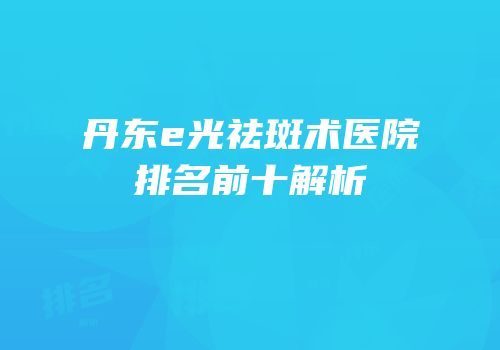 丹东e光祛斑术医院排名前十解析