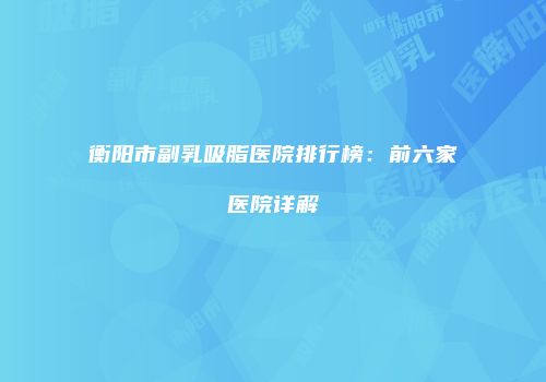 衡阳市副乳吸脂医院排行榜：前六家医院详解