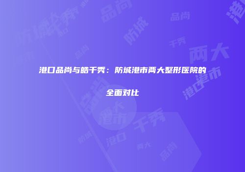 港口品尚与皓千秀：防城港市两大整形医院的全面对比