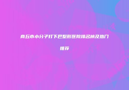 商丘市小分子打下巴整形医院排名榜及热门推荐