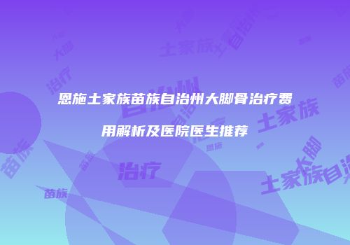 恩施土家族苗族自治州大脚骨治疗费用解析及医院医生推荐