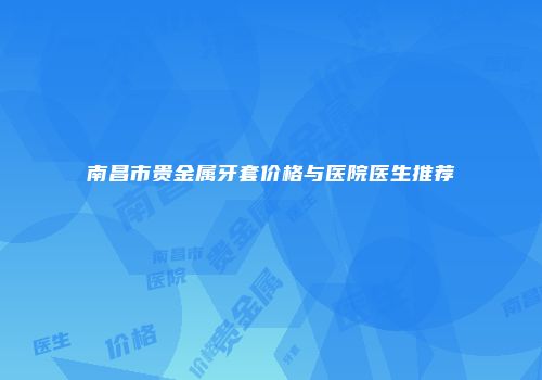 南昌市贵金属牙套价格与医院医生推荐