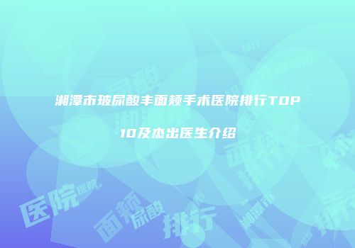 湘潭市玻尿酸丰面颊手术医院排行TOP10及杰出医生介绍