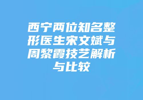 西宁两位知名整形医生宋文斌与周黎霞技艺解析与比较