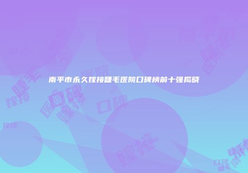 南平市永久嫁接睫毛医院口碑榜前十强揭晓