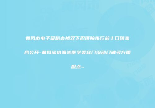 黄冈市电子吸脂去掉双下巴医院排行前十口碑集合公开-黄冈浠水海沁医学美容门诊部口碑多方面盘点~