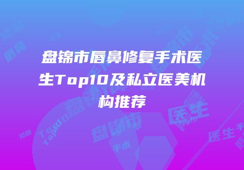盘锦市唇鼻修复手术医生Top10及私立医美机构推荐