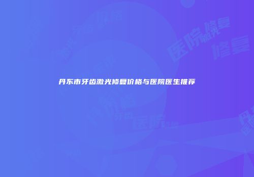 丹东市牙齿激光修复价格与医院医生推荐