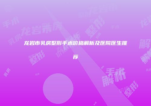 龙岩市乳房整形手术价格解析及医院医生推荐