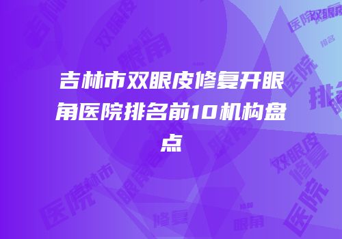 吉林市双眼皮修复开眼角医院排名前10机构盘点